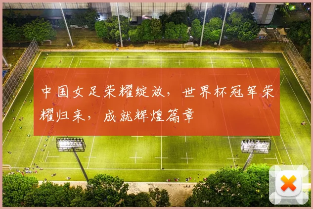 中国女足荣耀绽放，世界杯冠军荣耀归来，成就辉煌篇章