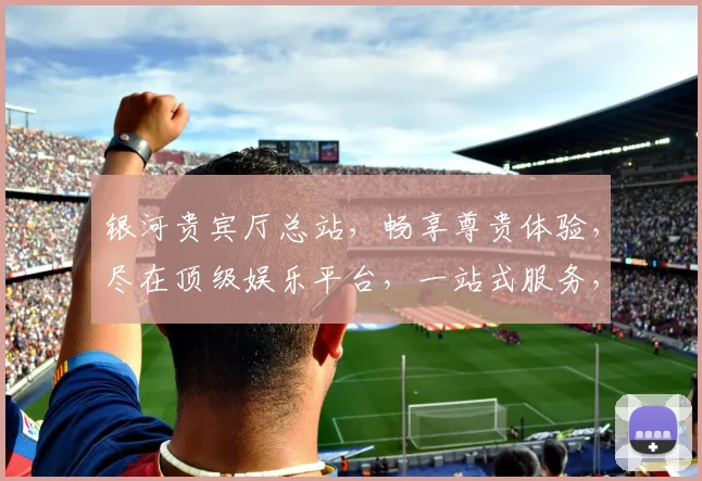 银河贵宾厅总站，畅享尊贵体验，尽在顶级娱乐平台，一站式服务，三重惊喜，不容错过