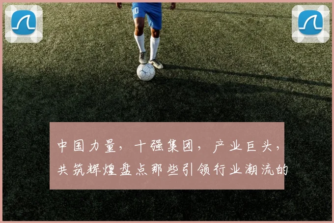 中国力量，十强集团，产业巨头，共筑辉煌盘点那些引领行业潮流的领军企业