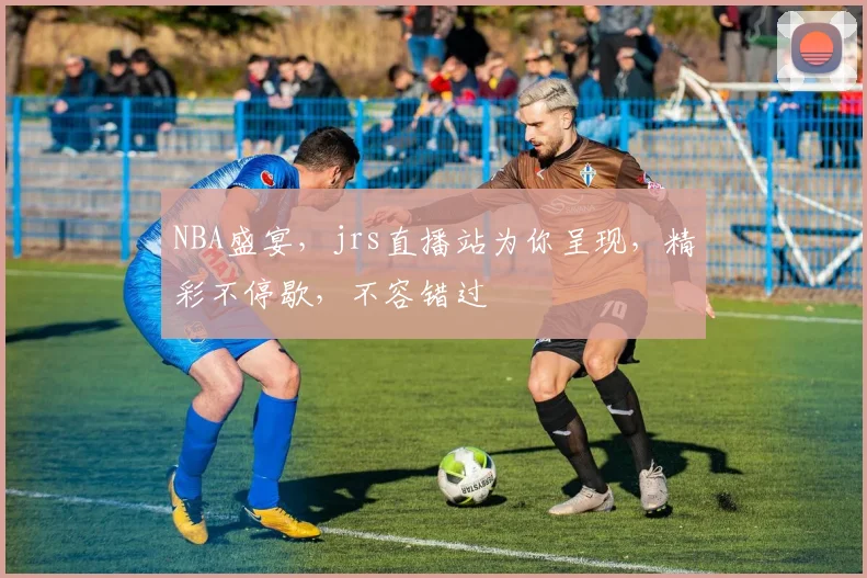 NBA盛宴，jrs直播站为你呈现，精彩不停歇，不容错过