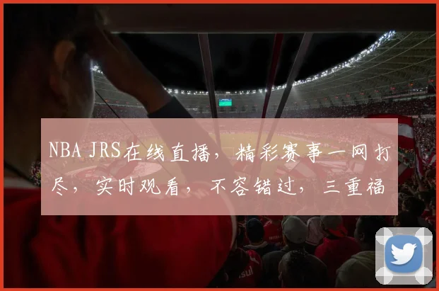 NBA JRS在线直播，精彩赛事一网打尽，实时观看，不容错过，三重福利等你来