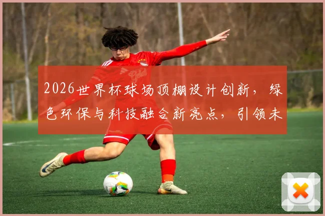 2026世界杯球场顶棚设计创新，绿色环保与科技融合新亮点，引领未来足球盛宴