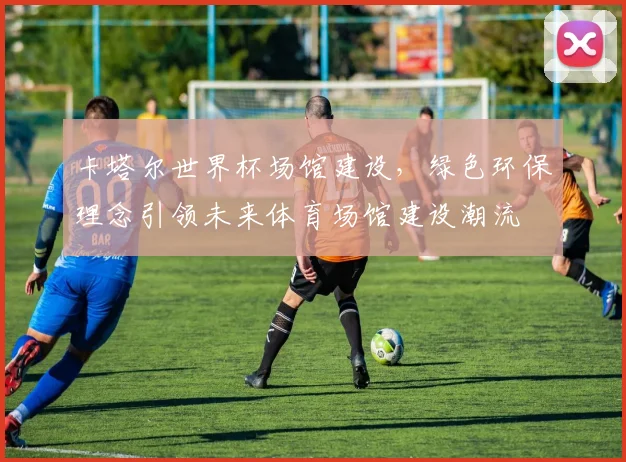 卡塔尔世界杯场馆建设，绿色环保理念引领未来体育场馆建设潮流